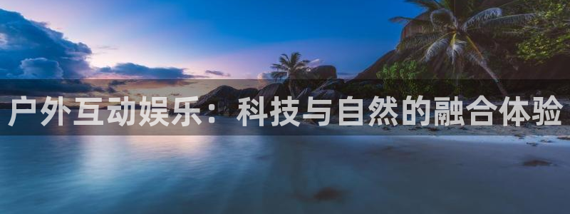 意昂4集团官网首页网址:户外互动娱乐:科技与自然的融合体验